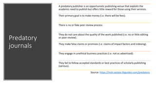 Predatory
journals
A predatory publisher is an opportunistic publishing venue that exploits the
academic need to publish but offers little reward for those using their services.
Their primary goal is to make money (i.e. there will be fees).
There is no or fake peer review process
They do not care about the quality of the work published (i.e. no or little editing
or peer-review).
They make false claims or promises (i.e. claims of impact factors and indexing).
They engage in unethical business practices (i.e. not as advertised).
They fail to follow accepted standards or best practices of scholarly publishing
(various).
Source: https://instr.iastate.libguides.com/predatory
 