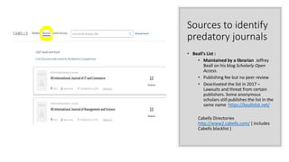 Sources to identify
predatory journals
• Beall's List :
• Maintained by a librarian Jeffrey
Beall on his blog Scholarly Open
Access.
• Publishing fee but no peer review
• Deactivated the list in 2017 –
Lawsuits and threat from certain
publishers. Some anonymous
scholars still publishes the list in the
same name https://beallslist.net/
Cabells Directories
http://www2.cabells.com/ ( includes
Cabells blacklist )
 