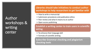 Author
workshops &
writing
center
Libraries should take initiatives to conduct author
workshops to help researchers to get familiar with
• How to write a manuscript
• Submission procedures and publication ethics
• Peer review and what it means to an author
• Open access publishing
Establish a writing center to train users in scientific
wiring
• To enhance their language skill
• Formats of scientific writing
Subscribe Grammar checking and plagiarism
checking tools
 