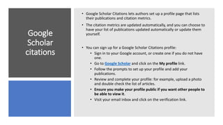 Google
Scholar
citations
• Google Scholar Citations lets authors set up a profile page that lists
their publications and citation metrics.
• The citation metrics are updated automatically, and you can choose to
have your list of publications updated automatically or update them
yourself.
• You can sign up for a Google Scholar Citations profile:
• Sign in to your Google account, or create one if you do not have
one.
• Go to Google Scholar and click on the My profile link.
• Follow the prompts to set up your profile and add your
publications.
• Review and complete your profile: for example, upload a photo
and double check the list of articles.
• Ensure you make your profile public if you want other people to
be able to view it.
• Visit your email inbox and click on the verification link.
 
