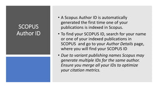 SCOPUS
Author ID
• A Scopus Author ID is automatically
generated the first time one of your
publications is indexed in Scopus.
• To find your SCOPUS ID, search for your name
or one of your indexed publications in
SCOPUS and go to your Author Details page,
where you will find your SCOPUS ID
• Due to variant publishing names Scopus may
generate multiple IDs for the same author.
Ensure you merge all your IDs to optimize
your citation metrics.
 