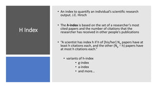 H Index
• An index to quantify an individual’s scientific research
output. J.E. Hirsch
• The h-index is based on the set of a researcher’s most
cited papers and the number of citations that the
researcher has received in other people's publications
• “A scientist has index h if h of [his/her] Np papers have at
least h citations each, and the other (Np − h) papers have
at most h citations each.”
• variants of h-index
• g-index
• a-index
• and more…
 