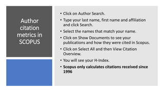 Author
citation
metrics in
SCOPUS
• Click on Author Search.
• Type your last name, first name and affiliation
and click Search.
• Select the names that match your name.
• Click on Show Documents to see your
publications and how they were cited in Scopus.
• Click on Select All and then View Citation
Overview.
• You will see your H-Index.
• Scopus only calculates citations received since
1996
 