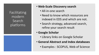 Facilitating
modern
Search
platforms
• Web-Scale Discovery search
• All-in-one search
• Need to know which resources are
indexed in EDS and which are not.
• Search strategy, advanced search,
refine your search result
• Google Scholar
• Library links on Google Scholar
• General Abstract and Index databases
• Examples : SCOPUS, Web of Science
 