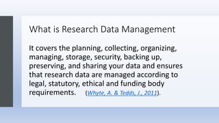 What is Research Data Management
It covers the planning, collecting, organizing,
managing, storage, security, backing up,
preserving, and sharing your data and ensures
that research data are managed according to
legal, statutory, ethical and funding body
requirements. (Whyte, A. & Tedds, J., 2011).
 