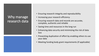 Why manage
research data
• Ensuring research integrity and reproducibility
• Increasing your research efficiency
• Ensuring research data and records are accurate,
complete, authentic and reliable
• Saving time and resources in the long run
• Enhancing data security and minimizing the risk of data
loss
• Preventing duplication of effort by enabling others to use
your data
• Meeting funding body grant requirements (if applicable)
 