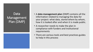 Data
Management
Plan (DMP)
• A data management plan (DMP) contains all the
information related to managing the data for
your project: what data, stored where by whom,
how it is looked after and when it is made public.
• A researcher needs to make the plan in
compliance with funders and Institutional
requirements
• There are various tools and best practices guides
to help in this process
 
