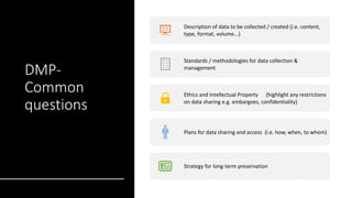 DMP-
Common
questions
Description of data to be collected / created (i.e. content,
type, format, volume...)
Standards / methodologies for data collection &
management
Ethics and Intellectual Property (highlight any restrictions
on data sharing e.g. embargoes, confidentiality)
Plans for data sharing and access (i.e. how, when, to whom)
Strategy for long-term preservation
 