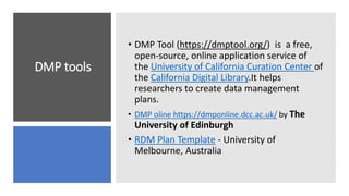 DMP tools
• DMP Tool (https://dmptool.org/) is a free,
open-source, online application service of
the University of California Curation Center of
the California Digital Library.It helps
researchers to create data management
plans.
• DMP oline https://dmponline.dcc.ac.uk/ by The
University of Edinburgh
• RDM Plan Template - University of
Melbourne, Australia
 