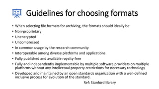 Guidelines for choosing formats
• When selecting file formats for archiving, the formats should ideally be:
• Non-proprietary
• Unencrypted
• Uncompressed
• In common usage by the research community
• Interoperable among diverse platforms and applications
• Fully published and available royalty-free
• Fully and independently implementable by multiple software providers on multiple
platforms without any intellectual property restrictions for necessary technology
• Developed and maintained by an open standards organization with a well-defined
inclusive process for evolution of the standard.
Ref: Stanford library
 