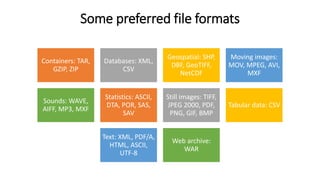 Some preferred file formats
Containers: TAR,
GZIP, ZIP
Databases: XML,
CSV
Geospatial: SHP,
DBF, GeoTIFF,
NetCDF
Moving images:
MOV, MPEG, AVI,
MXF
Sounds: WAVE,
AIFF, MP3, MXF
Statistics: ASCII,
DTA, POR, SAS,
SAV
Still images: TIFF,
JPEG 2000, PDF,
PNG, GIF, BMP
Tabular data: CSV
Text: XML, PDF/A,
HTML, ASCII,
UTF-8
Web archive:
WAR
 