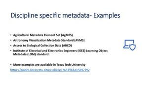 Discipline specific metadata- Examples
• Agricultural Metadata Element Set (AgMES)
• Astronomy Visualization Metadata Standard (AVMS)
• Access to Biological Collection Data (ABCD)
• Institute of Electrical and Electronics Engineers (IEEE) Learning Object
Metadata (LOM) standard:
• More examples are available in Texas Tech University
https://guides.library.ttu.edu/c.php?g=765394&p=5697292
 