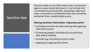Sensitive data
Sensitive data can be information that is protected
against unwarranted disclosure. It can include but
not limited to personal data, proprietary data and
other restricted or confidential Data that should be
protected from unauthorised access.
Sharing Sensitive Information- Important points
• Including provision for data sharing when gaining
informed consent
• Protecting people's identities by anonymising
data where needed
• Considering controlling access to data
• Applying an appropriate licence
 