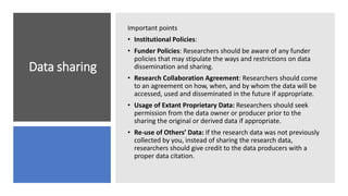 Data sharing
Important points
• Institutional Policies:
• Funder Policies: Researchers should be aware of any funder
policies that may stipulate the ways and restrictions on data
dissemination and sharing.
• Research Collaboration Agreement: Researchers should come
to an agreement on how, when, and by whom the data will be
accessed, used and disseminated in the future if appropriate.
• Usage of Extant Proprietary Data: Researchers should seek
permission from the data owner or producer prior to the
sharing the original or derived data if appropriate.
• Re-use of Others’ Data: If the research data was not previously
collected by you, instead of sharing the research data,
researchers should give credit to the data producers with a
proper data citation.
 