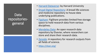 Data
repositories-
general
• Harvard Dataverse: by Harvard University
• Dryad Digital Repository: A broad life-sciences
and medicine repository to house data
underlying publications.
• Figshare: FigShare provides limited free storage
space to hold research data from various
disciplines.
• Mendeley Data: An open research data
repository by Elsevier, where researchers can
store and share their research data.
• Zenodo: A repository for research outputs from
all fields of science.
• https://ckan.org/
 