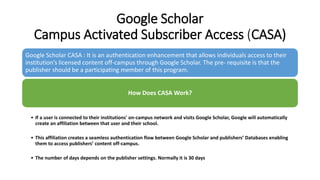 Google Scholar
Campus Activated Subscriber Access (CASA)
Google Scholar CASA : It is an authentication enhancement that allows individuals access to their
institution’s licensed content off-campus through Google Scholar. The pre- requisite is that the
publisher should be a participating member of this program.
How Does CASA Work?
• If a user is connected to their institutions' on-campus network and visits Google Scholar, Google will automatically
create an affiliation between that user and their school.
• This affiliation creates a seamless authentication flow between Google Scholar and publishers’ Databases enabling
them to access publishers’ content off-campus.
• The number of days depends on the publisher settings. Normally it is 30 days
 