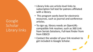 Google
Scholar
Library links
• Library links are article-level links to
subscription full text for patrons affiliated
with a library.
• This program works best for electronic
resources, such as journal and conference
articles.
• To sign up, library needs an OpenURL-
compatible link resolver, such as 360 Link
from Serials Solutions, Full-text finder from
from EBSCO
• Contact the vendor of your link resolver to
get included in Google Scholar.
 