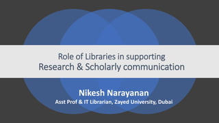 Role of Libraries in supporting
Research & Scholarly communication
Nikesh Narayanan
Asst Prof & IT Librarian, Zayed University, Dubai
 