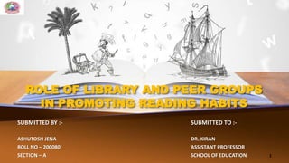 ROLE OF LIBRARY AND PEER GROUPS
IN PROMOTING READING HABITS
SUBMITTED BY :- SUBMITTED TO :-
ASHUTOSH JENA DR. KIRAN
ROLL NO – 200080 ASSISTANT PROFESSOR
SECTION – A SCHOOL OF EDUCATION 1
 