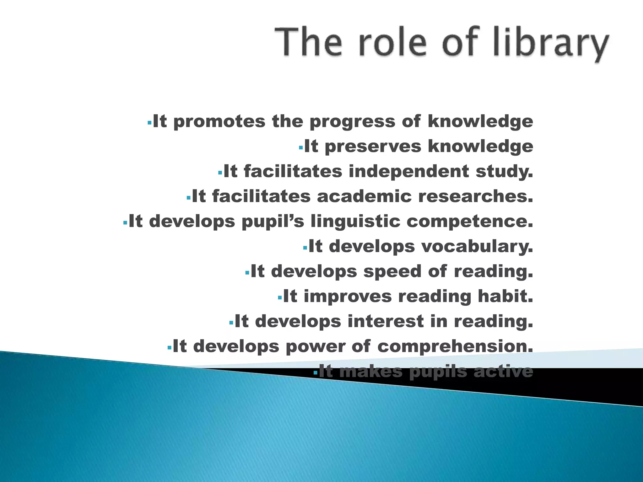 It promotes the progress of knowledge 
It preserves knowledge 
It facilitates independent study. 
It facilitates academic researches. 
It develops pupil’s linguistic competence. 
It develops vocabulary. 
It develops speed of reading. 
It improves reading habit. 
It develops interest in reading. 
It develops power of comprehension. 
It makes pupils active 
 