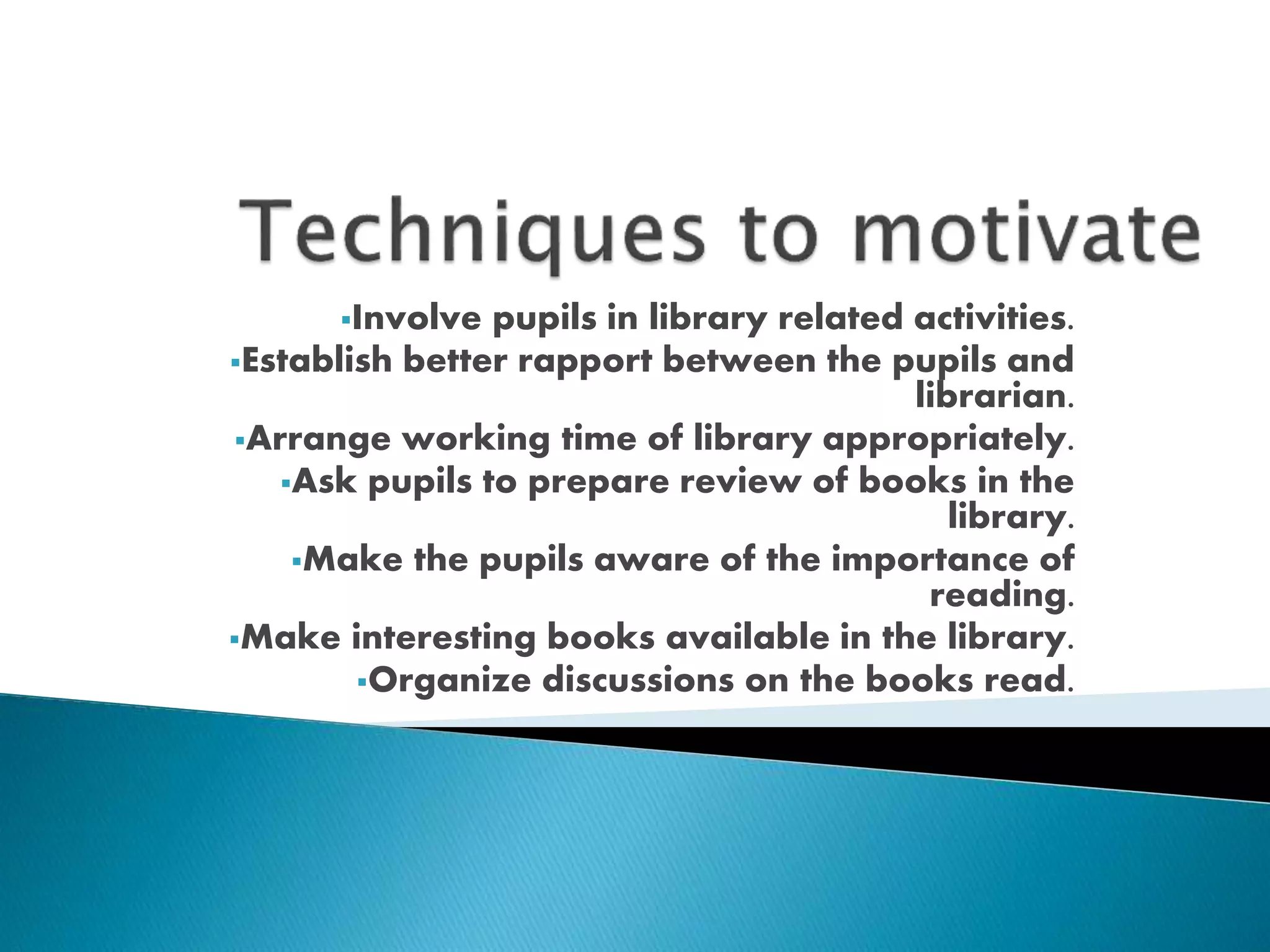 Involve pupils in library related activities. 
Establish better rapport between the pupils and 
librarian. 
Arrange working time of library appropriately. 
Ask pupils to prepare review of books in the 
library. 
Make the pupils aware of the importance of 
reading. 
Make interesting books available in the library. 
Organize discussions on the books read. 
