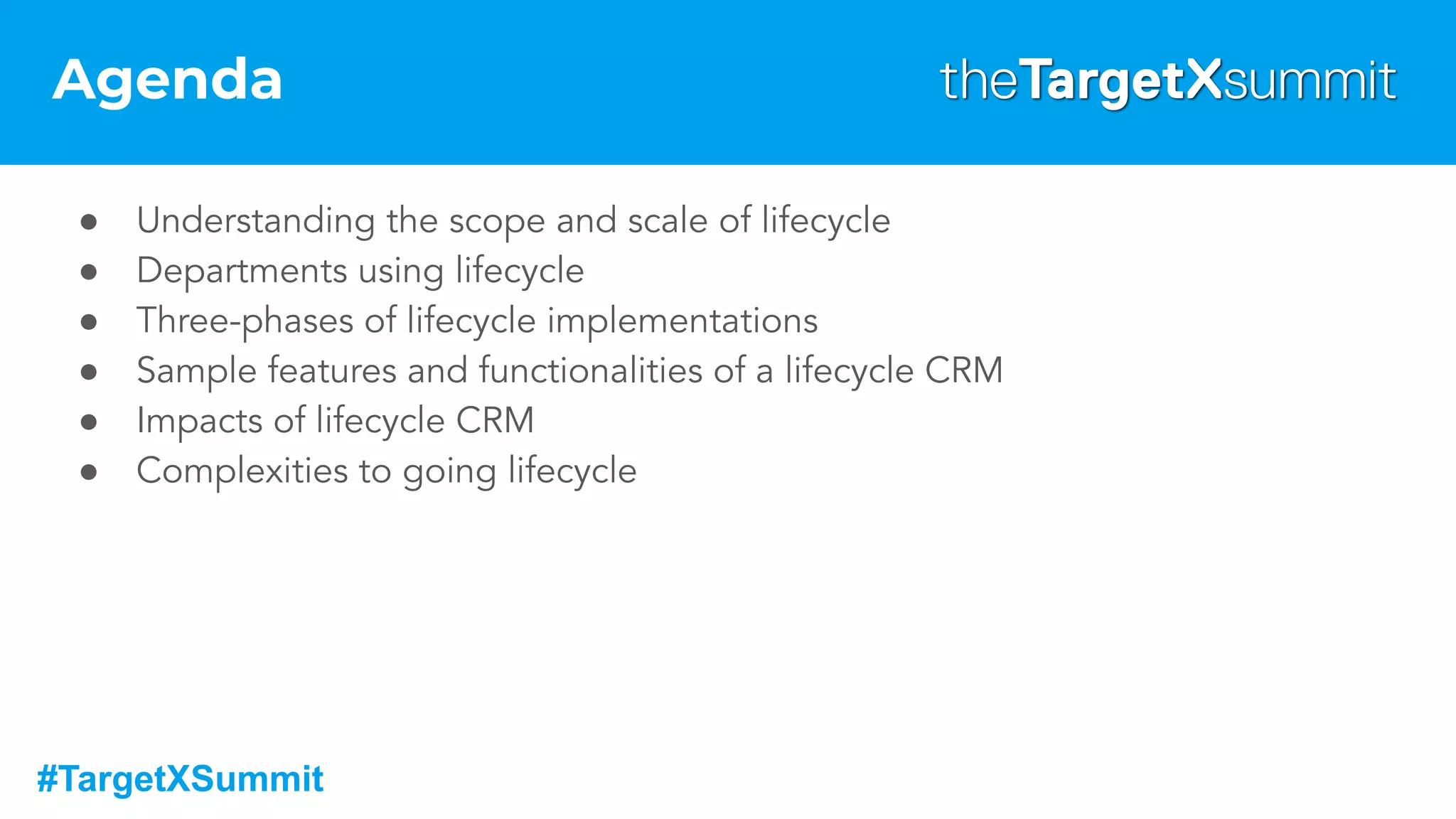 #TargetXSummit
Agenda
● Understanding the scope and scale of lifecycle
● Departments using lifecycle
● Three-phases of lifecycle implementations
● Sample features and functionalities of a lifecycle CRM
● Impacts of lifecycle CRM
● Complexities to going lifecycle
 