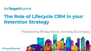 #TargetXSummit
The Role of Lifecycle CRM in your
Retention Strategy
Presented by Mickey Baines, Kennedy & Company
 