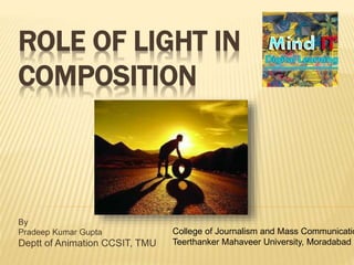 ROLE OF LIGHT IN
COMPOSITION
By
Pradeep Kumar Gupta
Deptt of Animation CCSIT, TMU
College of Journalism and Mass Communicatio
Teerthanker Mahaveer University, Moradabad
 