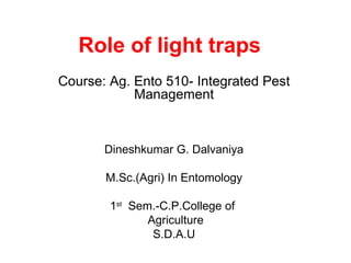 Role of light traps
Course: Ag. Ento 510- Integrated Pest
            Management


       Dineshkumar G. Dalvaniya

       M.Sc.(Agri) In Entomology

        1st Sem.-C.P.College of
               Agriculture
                S.D.A.U
 