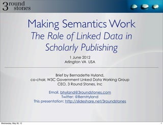 Making Semantics Work
                        The Role of Linked Data in
                           Scholarly Publishing
                                              1 June 2012
                                          Arlington VA USA


                                     Brief by Bernadette Hyland,
                        co-chair, W3C Government Linked Data Working Group
                                      CEO, 3 Round Stones, Inc

                                  Email. bhyland@3roundstones.com
                                         Twitter: @BernHyland
                         This presentation: http://slideshare.net/3roundstones




Wednesday, May 30, 12                                                            1
 