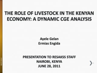 THE ROLE OF LIVESTOCK IN THE KENYAN
              ECONOMY: A DYNAMIC CGE ANALYSIS


                             Ayele Gelan
                            Ermias Engida


                    PRESENTATION TO RESAKSS STAFF
06/07/2012




                           NAIROBI, KENYA           1

                            JUNE 28, 2011
 