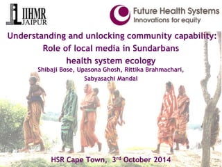 Understanding and unlocking community capability: 
Role of local media in Sundarbans 
health system ecology 
Shibaji Bose, Upasona Ghosh, Rittika Brahmachari, 
Sabyasachi Mandal 
HSR Cape Town, 3rd October 2014 
 