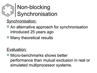 Non-blocking
Synchronisation
Synchronisation:
 An alternative approach for synchronisation
introduced 25 years ago
 Many theoretical results
Evaluation:
 Micro-benchmarks shows better
performance than mutual exclusion in real or
simulated multiprocessor systems.

 