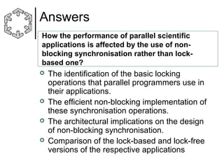 Answers
How the performance of parallel scientific
applications is affected by the use of nonblocking synchronisation rather than lockbased one?






The identification of the basic locking
operations that parallel programmers use in
their applications.
The efficient non-blocking implementation of
these synchronisation operations.
The architectural implications on the design
of non-blocking synchronisation.
Comparison of the lock-based and lock-free
versions of the respective applications

 