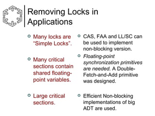 Removing Locks in
Applications


Many locks are
“Simple Locks”.



Many critical
sections contain
shared floatingpoint variables.



Large critical
sections.







CAS, FAA and LL/SC can
be used to implement
non-blocking version.
Floating-point
synchronization primitives
are needed. A DoubleFetch-and-Add primitive
was designed.
Efficient Non-blocking
implementations of big
ADT are used.

 