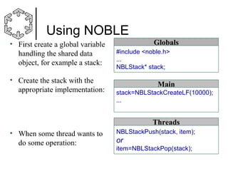Using NOBLE
• First create a global variable
handling the shared data
object, for example a stack:
• Create the stack with the
appropriate implementation:

Globals
#include <noble.h>
...
NBLStack* stack;

Main
stack=NBLStackCreateLF(10000);
...

Threads
• When some thread wants to
do some operation:

NBLStackPush(stack, item);

or
item=NBLStackPop(stack);

 
