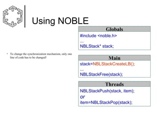 Using NOBLE
Globals
#include <noble.h>
...
NBLStack* stack;
• To change the synchronization mechanism, only one
line of code has to be changed!

Main
stack=NBLStackCreateLB();
...
NBLStackFree(stack);

Threads
NBLStackPush(stack, item);

or
item=NBLStackPop(stack);

 