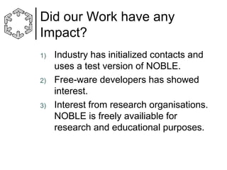 Did our Work have any
Impact?
1)

2)

3)

Industry has initialized contacts and
uses a test version of NOBLE.
Free-ware developers has showed
interest.
Interest from research organisations.
NOBLE is freely availiable for
research and educational purposes.

 