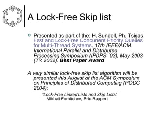 A Lock-Free Skip list


Presented as part of the: H. Sundell, Ph. Tsigas
Fast and Lock-Free Concurrent Priority Queues
for Multi-Thread Systems. 17th IEEE/ACM
International Parallel and Distributed
Processing Symposium (IPDPS ´03), May 2003
(TR 2002). Best Paper Award

A very similar lock-free skip list algorithm will be
presented this August at the ACM Symposium
on Principles of Distributed Computing (PODC
2004):
”Lock-Free Linked Lists and Skip Lists”
Mikhail Fomitchev, Eric Ruppert

 
