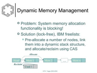 Dynamic Memory Management
Problem: System memory allocation
functionality is blocking!
 Solution (lock-free), IBM freelists:


 Pre-allocate

a number of nodes, link
them into a dynamic stack structure,
and allocate/reclaim using CAS
Allocate

Head

Mem 1

Mem 2

Reclaim

Used 1
© Ph. Tsigas 2003-2004

…

Mem n

 