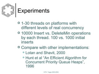 Experiments
1-30 threads on platforms with
different levels of real concurrency
 10000 Insert vs. DeleteMin operations
by each thread. 100 vs. 1000 initial
inserts
 Compare with other implementations:


 Lotan

and Shavit, 2000
 Hunt et al “An Efficient Algorithm for
Concurrent Priority Queue Heaps”,
1996
© Ph. Tsigas 2003-2004

 
