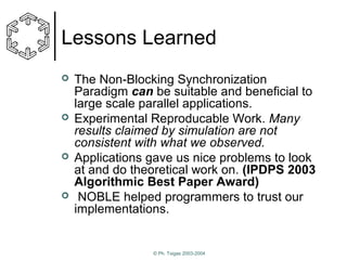 Lessons Learned








The Non-Blocking Synchronization
Paradigm can be suitable and beneficial to
large scale parallel applications.
Experimental Reproducable Work. Many
results claimed by simulation are not
consistent with what we observed.
Applications gave us nice problems to look
at and do theoretical work on. (IPDPS 2003
Algorithmic Best Paper Award)
NOBLE helped programmers to trust our
implementations.

© Ph. Tsigas 2003-2004

 