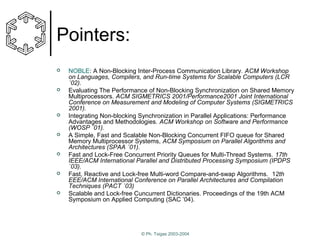 Pointers:














NOBLE: A Non-Blocking Inter-Process Communication Library. ACM Workshop
on Languages, Compilers, and Run-time Systems for Scalable Computers (LCR
´02).
Evaluating The Performance of Non-Blocking Synchronization on Shared Memory
Multiprocessors. ACM SIGMETRICS 2001/Performance2001 Joint International
Conference on Measurement and Modeling of Computer Systems (SIGMETRICS
2001).
Integrating Non-blocking Synchronization in Parallel Applications: Performance
Advantages and Methodologies. ACM Workshop on Software and Performance
(WOSP ´01).
A Simple, Fast and Scalable Non-Blocking Concurrent FIFO queue for Shared
Memory Multiprocessor Systems, ACM Symposium on Parallel Algorithms and
Architectures (SPAA ´01).
Fast and Lock-Free Concurrent Priority Queues for Multi-Thread Systems. 17th
IEEE/ACM International Parallel and Distributed Processing Symposium (IPDPS
´03).
Fast, Reactive and Lock-free Multi-word Compare-and-swap Algorithms. 12th
EEE/ACM International Conference on Parallel Architectures and Compilation
Techniques (PACT ´03)
Scalable and Lock-free Cuncurrent Dictionaries. Proceedings of the 19th ACM
Symposium on Applied Computing (SAC ’04).

© Ph. Tsigas 2003-2004

 