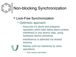 Non-blocking Synchronization


Lock-Free Synchronization
 Optimistic

approach

• Assumes it’s alone and prepares
operation which later takes place (unless
interfered) in one atomic step, using
hardware atomic primitives
• Interference is detected via shared
memory
• Retries until not interfered by other
operations
• Can cause starvation

 