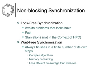 Non-blocking Synchronization


Lock-Free Synchronization
 Avoids

problems that locks have

 Fast
 Starvation?



(not in the Context of HPC)

Wait-Free Synchronization
 Always

finishes in a finite number of its own

steps.
• Complex algorithms
• Memory consuming
• Less efficient on average than lock-free

 