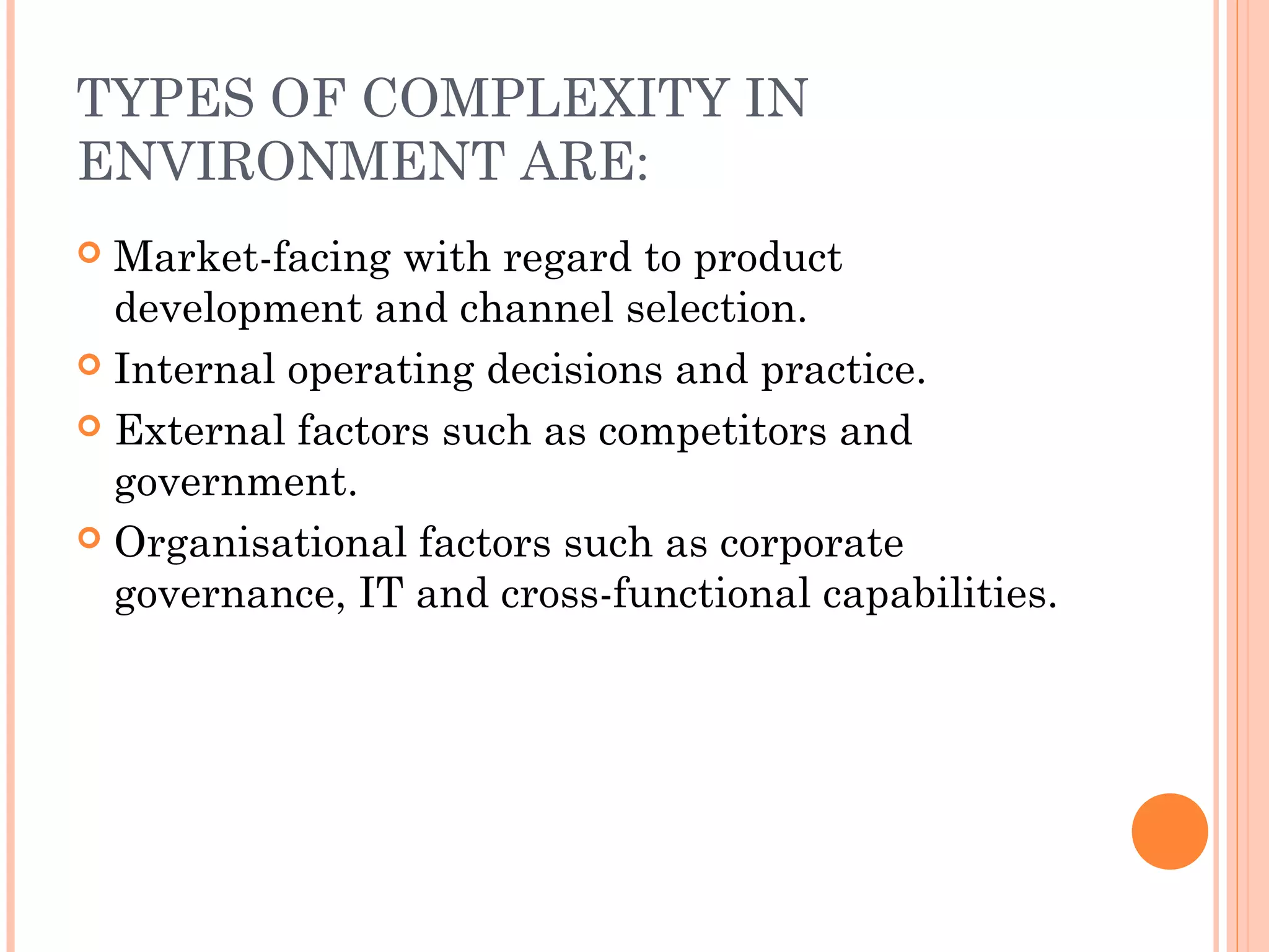 TYPES OF COMPLEXITY IN
ENVIRONMENT ARE:
 Market-facing with regard to product
development and channel selection.
 Internal operating decisions and practice.
 External factors such as competitors and
government.
 Organisational factors such as corporate
governance, IT and cross-functional capabilities.
 