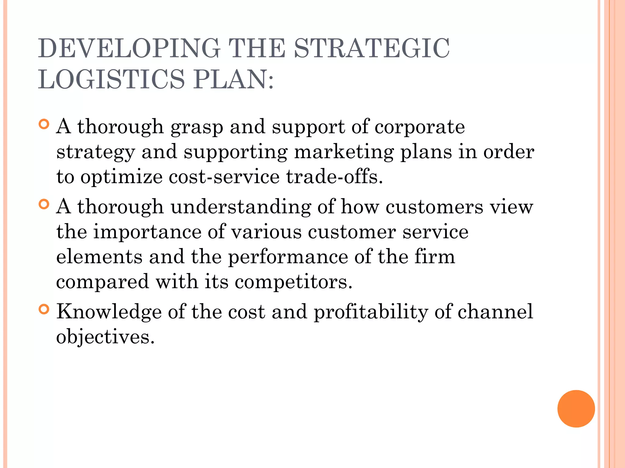 DEVELOPING THE STRATEGIC
LOGISTICS PLAN:
 A thorough grasp and support of corporate
strategy and supporting marketing plans in order
to optimize cost-service trade-offs.
 A thorough understanding of how customers view
the importance of various customer service
elements and the performance of the firm
compared with its competitors.
 Knowledge of the cost and profitability of channel
objectives.
 