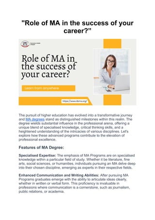 "Role of MA in the success of your
career?”
The pursuit of higher education has evolved into a transformative journey
and MA degrees stand as distinguished milestones within this realm. The
degree wields substantial influence in the professional arena, offering a
unique blend of specialised knowledge, critical thinking skills, and a
heightened understanding of the intricacies of various disciplines. Let's
explore how these advanced programs contribute to the elevation of
professional excellence.
Features of MA Degree:
Specialised Expertise: The emphasis of MA Programs are on specialised
knowledge within a particular field of study. Whether it be literature, fine
arts, social sciences, or humanities, individuals pursuing an MA delve deep
into their chosen discipline, emerging as experts in their respective fields.
Enhanced Communication and Writing Abilities: After pursuing MA
Programs graduates emerge with the ability to articulate ideas clearly,
whether in written or verbal form. This proficiency is invaluable in
professions where communication is a cornerstone, such as journalism,
public relations, or academia.
 
