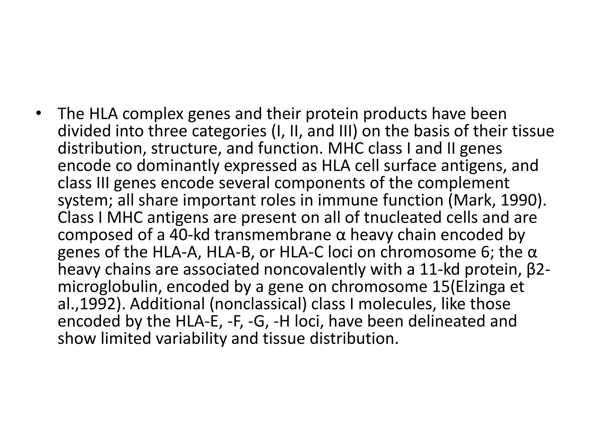 • The HLA complex genes and their protein products have been
divided into three categories (I, II, and III) on the basis of their tissue
distribution, structure, and function. MHC class I and II genes
encode co dominantly expressed as HLA cell surface antigens, and
class III genes encode several components of the complement
system; all share important roles in immune function (Mark, 1990).
Class I MHC antigens are present on all of tnucleated cells and are
composed of a 40-kd transmembrane α heavy chain encoded by
genes of the HLA-A, HLA-B, or HLA-C loci on chromosome 6; the α
heavy chains are associated noncovalently with a 11-kd protein, β2-
microglobulin, encoded by a gene on chromosome 15(Elzinga et
al.,1992). Additional (nonclassical) class I molecules, like those
encoded by the HLA-E, -F, -G, -H loci, have been delineated and
show limited variability and tissue distribution.
 