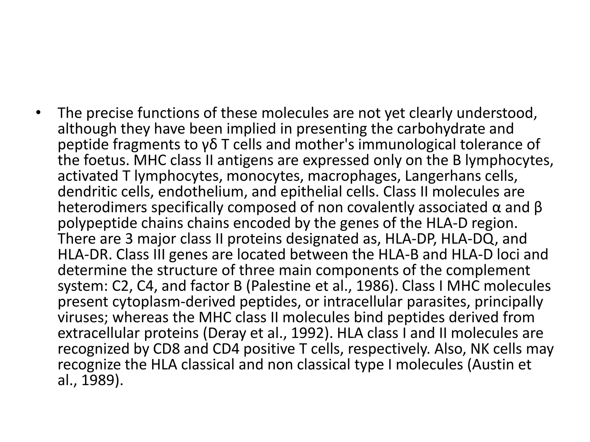 • The precise functions of these molecules are not yet clearly understood,
although they have been implied in presenting the carbohydrate and
peptide fragments to γδ T cells and mother's immunological tolerance of
the foetus. MHC class II antigens are expressed only on the B lymphocytes,
activated T lymphocytes, monocytes, macrophages, Langerhans cells,
dendritic cells, endothelium, and epithelial cells. Class II molecules are
heterodimers specifically composed of non covalently associated α and β
polypeptide chains chains encoded by the genes of the HLA-D region.
There are 3 major class II proteins designated as, HLA-DP, HLA-DQ, and
HLA-DR. Class III genes are located between the HLA-B and HLA-D loci and
determine the structure of three main components of the complement
system: C2, C4, and factor B (Palestine et al., 1986). Class I MHC molecules
present cytoplasm-derived peptides, or intracellular parasites, principally
viruses; whereas the MHC class II molecules bind peptides derived from
extracellular proteins (Deray et al., 1992). HLA class I and II molecules are
recognized by CD8 and CD4 positive T cells, respectively. Also, NK cells may
recognize the HLA classical and non classical type I molecules (Austin et
al., 1989).
 